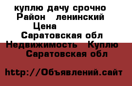 куплю дачу срочно › Район ­ ленинский › Цена ­ 50 000 - Саратовская обл. Недвижимость » Куплю   . Саратовская обл.
